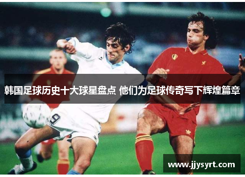 韩国足球历史十大球星盘点 他们为足球传奇写下辉煌篇章