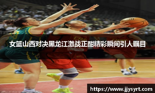 女篮山西对决黑龙江激战正酣精彩瞬间引人瞩目